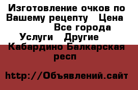 Изготовление очков по Вашему рецепту › Цена ­ 1 500 - Все города Услуги » Другие   . Кабардино-Балкарская респ.